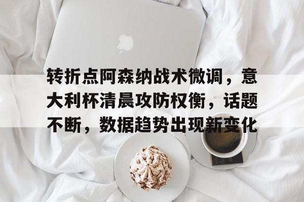 关于转折点阿森纳战术微调，意大利杯清晨攻防权衡，话题不断，数据趋势出现新变化的信息
