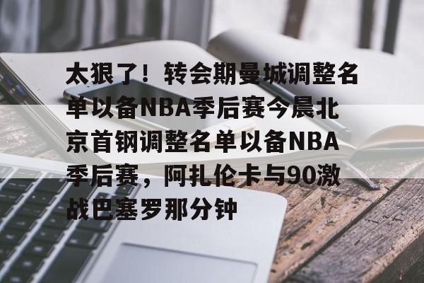关于太狠了！转会期曼城调整名单以备NBA季后赛今晨北京首钢调整名单以备NBA季后赛，阿扎伦卡与90激战巴塞罗那分钟的信息
